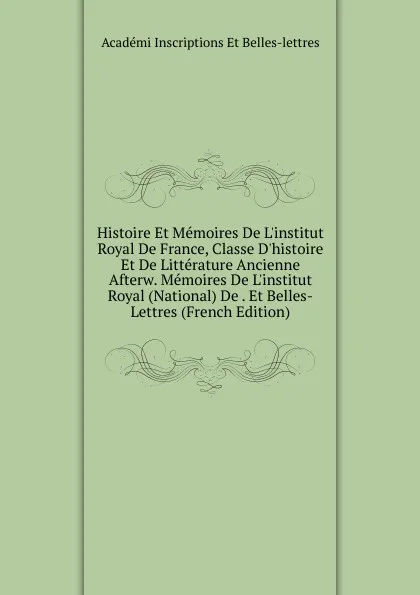 Обложка книги Histoire Et Memoires De L.institut Royal De France, Classe D.histoire Et De Litterature Ancienne Afterw. Memoires De L.institut Royal (National) De . Et Belles-Lettres (French Edition), Académi Inscriptions Et Belles-lettres