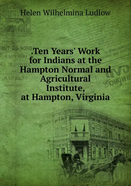 Обложка книги .Ten Years. Work for Indians at the Hampton Normal and Agricultural Institute, at Hampton, Virginia, Helen Wilhelmina Ludlow