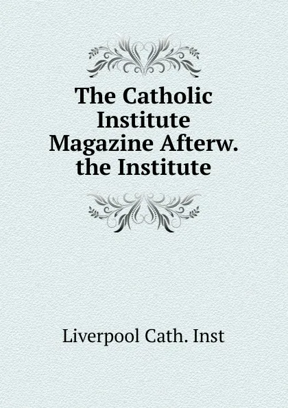 Обложка книги The Catholic Institute Magazine Afterw. the Institute, Liverpool Cath. Inst