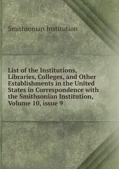 Обложка книги List of the Institutions, Libraries, Colleges, and Other Establishments in the United States in Correspondence with the Smithsonian Institution, Volume 10,.issue 9, Smithsonian Institution