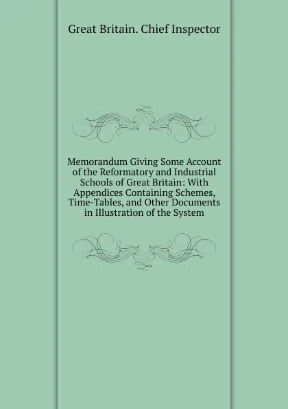 Обложка книги Memorandum Giving Some Account of the Reformatory and Industrial Schools of Great Britain: With Appendices Containing Schemes, Time-Tables, and Other Documents in Illustration of the System, Great Britain. Chief Inspector