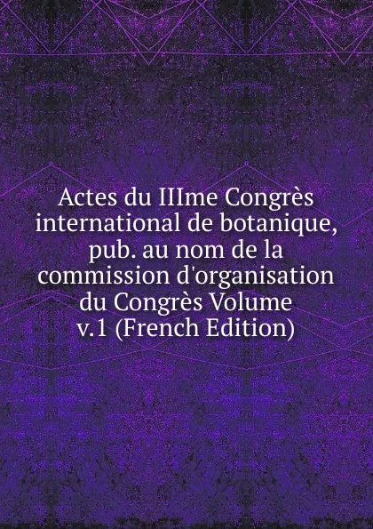 Обложка книги Actes du IIIme Congres international de botanique, pub. au nom de la commission d.organisation du Congres Volume v.1 (French Edition), 