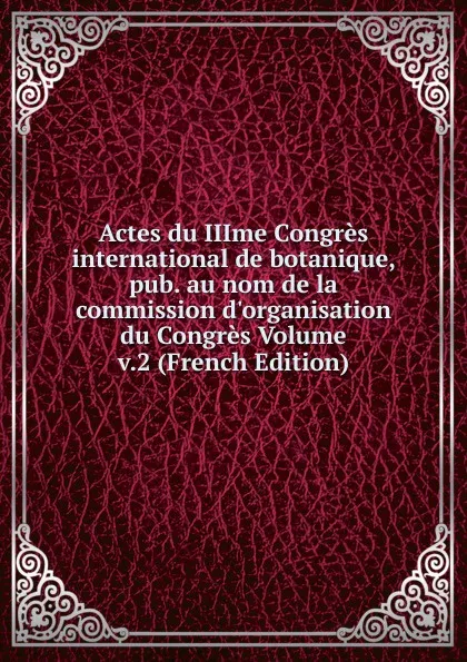 Обложка книги Actes du IIIme Congres international de botanique, pub. au nom de la commission d.organisation du Congres Volume v.2 (French Edition), 