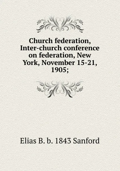 Обложка книги Church federation, Inter-church conference on federation, New York, November 15-21, 1905;, Elias B. b. 1843 Sanford