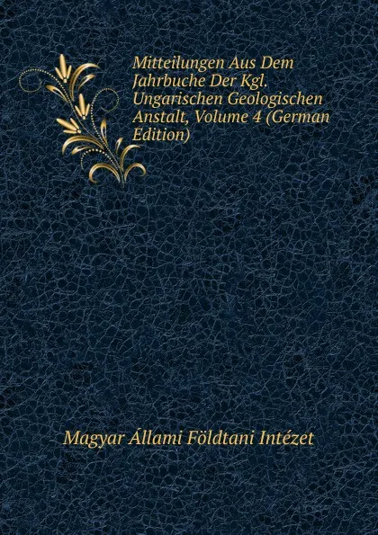 Обложка книги Mitteilungen Aus Dem Jahrbuche Der Kgl. Ungarischen Geologischen Anstalt, Volume 4 (German Edition), Magyar Állami Földtani Intézet