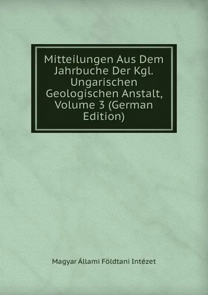 Обложка книги Mitteilungen Aus Dem Jahrbuche Der Kgl. Ungarischen Geologischen Anstalt, Volume 3 (German Edition), Magyar Állami Földtani Intézet