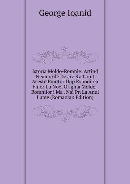 Обложка книги Istoria Moldo-Romnie: Artind Neamurile De are S.a Louit Aceste Pmntur Dup Rspndirea Fiilor Lu Noe, Origina Moldo-Romnilor i Ma . Nai Pn La Anul Lume (Romanian Edition), George Ioanid