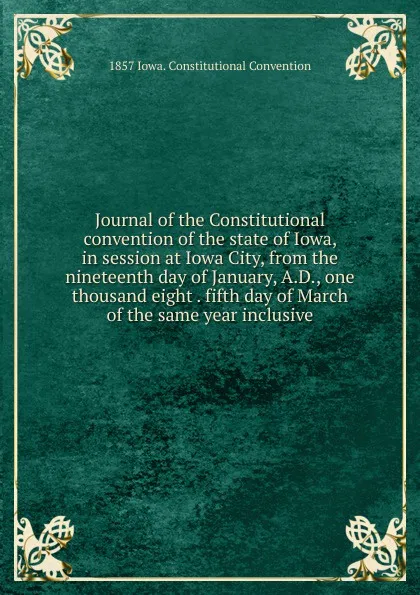 Обложка книги Journal of the Constitutional convention of the state of Iowa, in session at Iowa City, from the nineteenth day of January, A.D., one thousand eight . fifth day of March of the same year inclusive, 1857 Iowa. Constitutional Convention