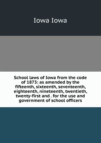 Обложка книги School laws of Iowa from the code of 1873: as amended by the fifteenth, sixteenth, seventeenth, eighteenth, nineteenth, twentieth, twenty-first and . for the use and government of school officers, Iowa Iowa