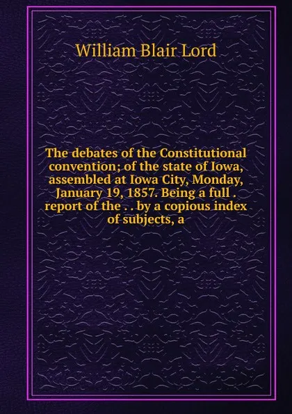 Обложка книги The debates of the Constitutional convention; of the state of Iowa, assembled at Iowa City, Monday, January 19, 1857. Being a full . report of the . . by a copious index of subjects, a, William Blair Lord