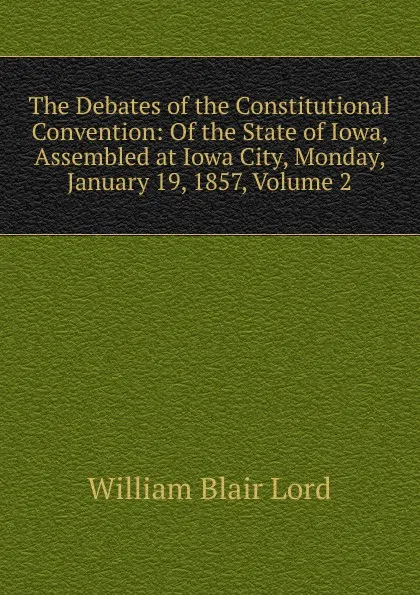 Обложка книги The Debates of the Constitutional Convention: Of the State of Iowa, Assembled at Iowa City, Monday, January 19, 1857, Volume 2, William Blair Lord