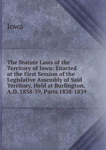 Обложка книги The Statute Laws of the Territory of Iowa: Enacted at the First Session of the Legislative Assembly of Said Territory, Held at Burlington, A.D. 1838-39, Parts 1838-1839, Iowa