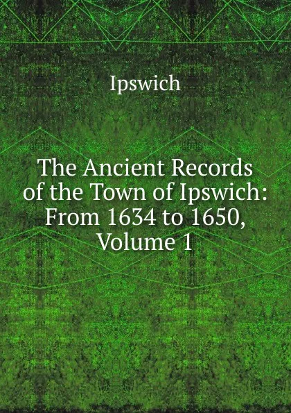 Обложка книги The Ancient Records of the Town of Ipswich: From 1634 to 1650, Volume 1, Ipswich