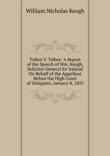 Обложка книги Talbot V. Talbot: A Report of the Speech of Wm. Keogh, Solicitor General for Ireland On Behalf of the Appellant Before the High Court of Delegates, January 8, 1855, William Nicholas Keogh