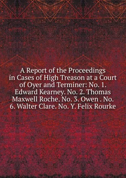 Обложка книги A Report of the Proceedings in Cases of High Treason at a Court of Oyer and Terminer: No. 1. Edward Kearney. No. 2. Thomas Maxwell Roche. No. 3. Owen . No. 6. Walter Clare. No. Y. Felix Rourke, 