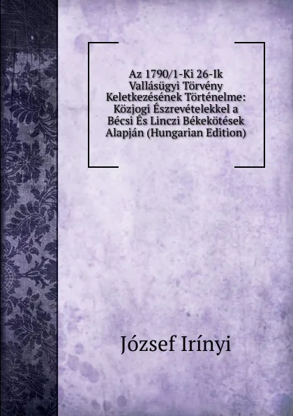 Обложка книги Az 1790/1-Ki 26-Ik Vallasugyi Torveny Keletkezesenek Tortenelme: Kozjogi Eszrevetelekkel a Becsi Es Linczi Bekekotesek Alapjan (Hungarian Edition), József Irínyi