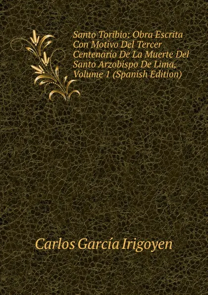 Обложка книги Santo Toribio: Obra Escrita Con Motivo Del Tercer Centenario De La Muerte Del Santo Arzobispo De Lima, Volume 1 (Spanish Edition), Carlos García Irigoyen