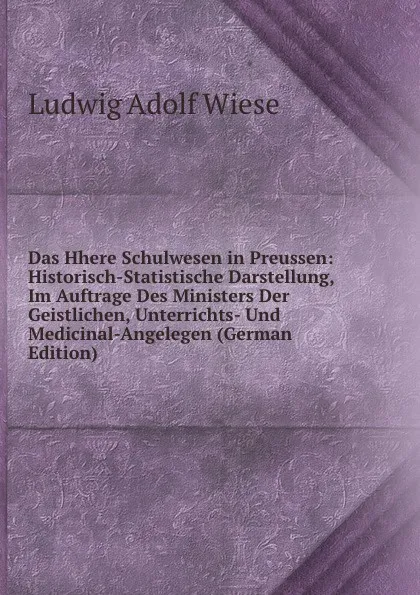 Обложка книги Das Hhere Schulwesen in Preussen: Historisch-Statistische Darstellung, Im Auftrage Des Ministers Der Geistlichen, Unterrichts- Und Medicinal-Angelegen (German Edition), Ludwig Adolf Wiese