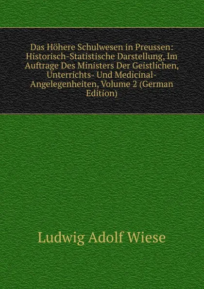 Обложка книги Das Hohere Schulwesen in Preussen: Historisch-Statistische Darstellung, Im Auftrage Des Ministers Der Geistlichen, Unterrichts- Und Medicinal-Angelegenheiten, Volume 2 (German Edition), Ludwig Adolf Wiese