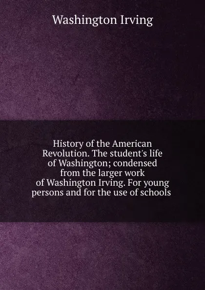 Обложка книги History of the American Revolution. The student.s life of Washington; condensed from the larger work of Washington Irving. For young persons and for the use of schools ., Washington Irving