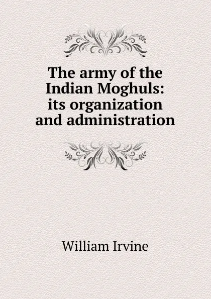 Обложка книги The army of the Indian Moghuls: its organization and administration, William Irvine