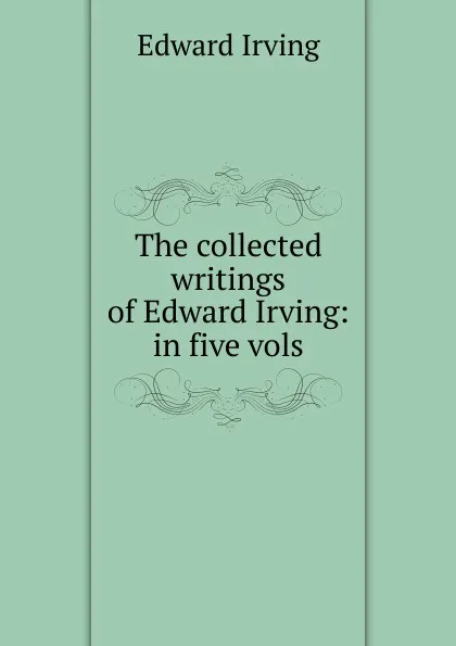 Обложка книги The collected writings of Edward Irving: in five vols, Irving Edward