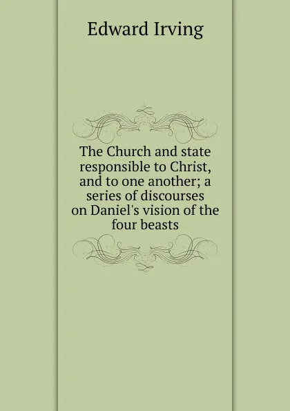 Обложка книги The Church and state responsible to Christ, and to one another; a series of discourses on Daniel.s vision of the four beasts, Irving Edward