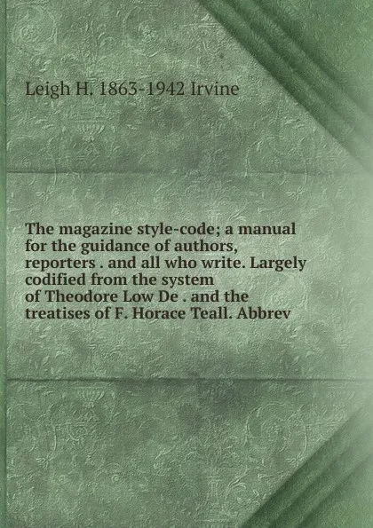 Обложка книги The magazine style-code; a manual for the guidance of authors, reporters . and all who write. Largely codified from the system of Theodore Low De . and the treatises of F. Horace Teall. Abbrev, Leigh H. 1863-1942 Irvine