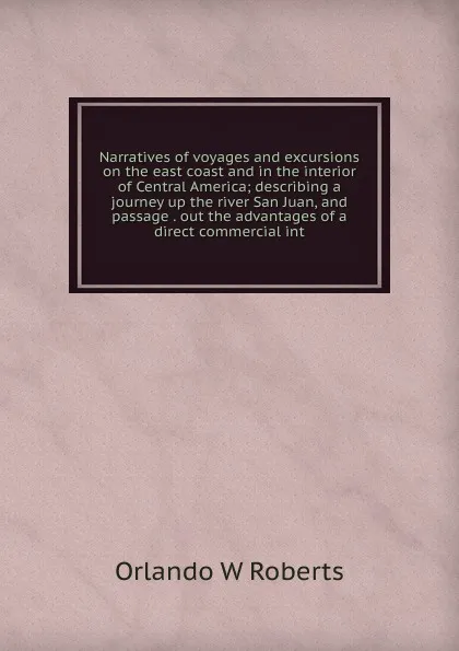 Обложка книги Narratives of voyages and excursions on the east coast and in the interior of Central America; describing a journey up the river San Juan, and passage . out the advantages of a direct commercial int, Orlando W Roberts