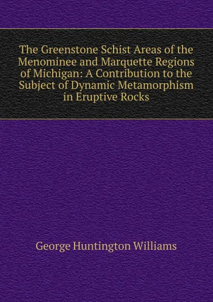 Обложка книги The Greenstone Schist Areas of the Menominee and Marquette Regions of Michigan: A Contribution to the Subject of Dynamic Metamorphism in Eruptive Rocks, George Huntington Williams