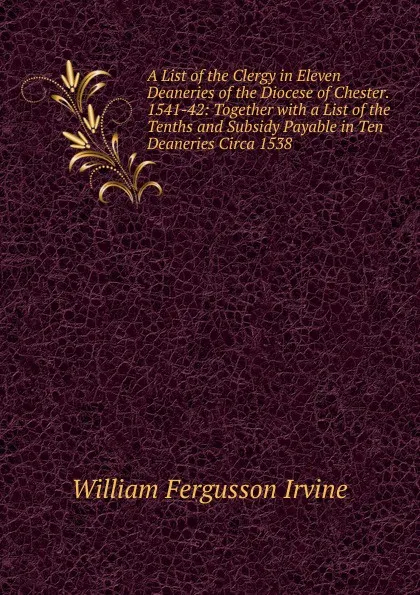 Обложка книги A List of the Clergy in Eleven Deaneries of the Diocese of Chester. 1541-42: Together with a List of the Tenths and Subsidy Payable in Ten Deaneries Circa 1538, William Fergusson Irvine