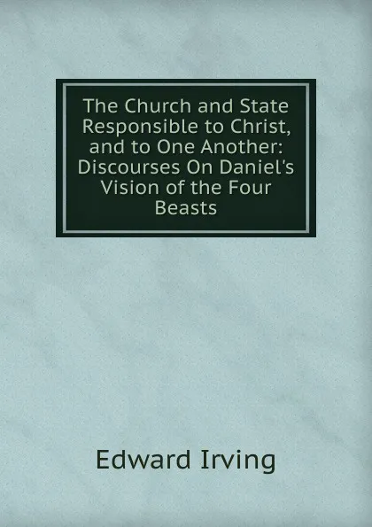 Обложка книги The Church and State Responsible to Christ, and to One Another: Discourses On Daniel.s Vision of the Four Beasts, Irving Edward