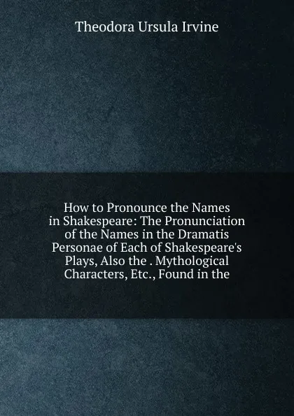 Обложка книги How to Pronounce the Names in Shakespeare: The Pronunciation of the Names in the Dramatis Personae of Each of Shakespeare.s Plays, Also the . Mythological Characters, Etc., Found in the, Theodora Ursula Irvine