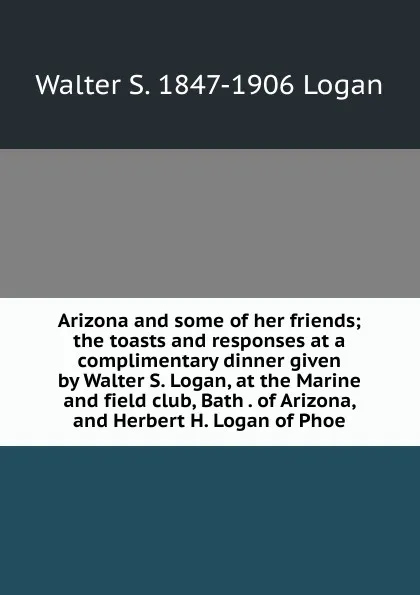 Обложка книги Arizona and some of her friends; the toasts and responses at a complimentary dinner given by Walter S. Logan, at the Marine and field club, Bath . of Arizona, and Herbert H. Logan of Phoe, Walter S. 1847-1906 Logan