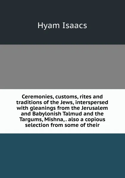 Обложка книги Ceremonies, customs, rites and traditions of the Jews, interspersed with gleanings from the Jerusalem and Babylonish Talmud and the Targums, Mishna, . also a copious selection from some of their, Hyam Isaacs