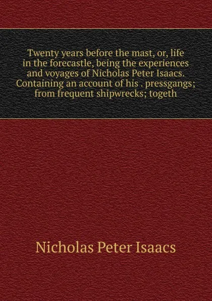 Обложка книги Twenty years before the mast, or, life in the forecastle, being the experiences and voyages of Nicholas Peter Isaacs. Containing an account of his . pressgangs; from frequent shipwrecks; togeth, Nicholas Peter Isaacs