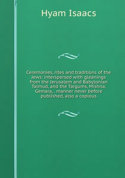 Обложка книги Ceremonies, rites and traditions of the Jews: interspersed with gleanings from the Jerusalem and Babylonian Talmud, and the Targums, Mishna, Gemara, . manner never before published, also a copious, Hyam Isaacs