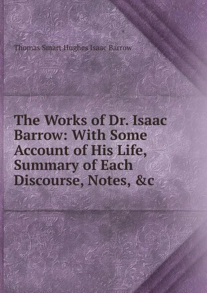 Обложка книги The Works of Dr. Isaac Barrow: With Some Account of His Life, Summary of Each Discourse, Notes, .c, Thomas Smart Hughes Isaac Barrow