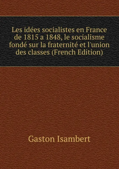 Обложка книги Les idees socialistes en France de 1815 a 1848, le socialisme fonde sur la fraternite et l.union des classes (French Edition), Gaston Isambert