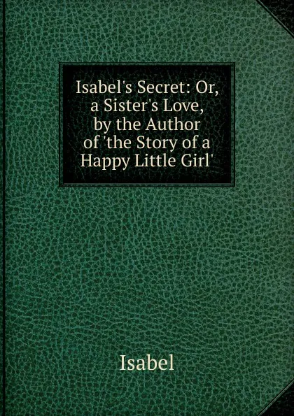 Обложка книги Isabel.s Secret: Or, a Sister.s Love, by the Author of .the Story of a Happy Little Girl.., Isabel