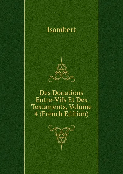 Обложка книги Des Donations Entre-Vifs Et Des Testaments, Volume 4 (French Edition), Isambert