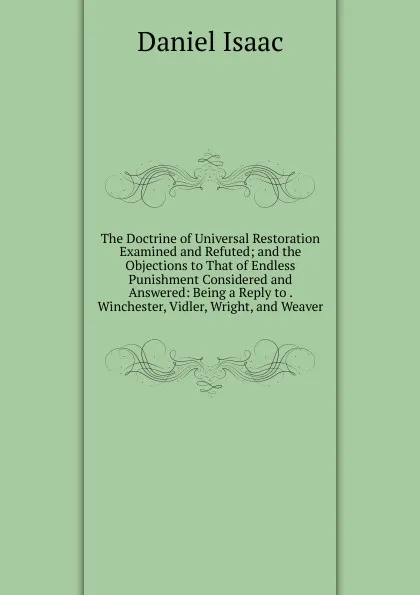 Обложка книги The Doctrine of Universal Restoration Examined and Refuted; and the Objections to That of Endless Punishment Considered and Answered: Being a Reply to . Winchester, Vidler, Wright, and Weaver, Daniel Isaac
