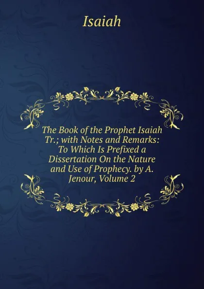 Обложка книги The Book of the Prophet Isaiah Tr.; with Notes and Remarks: To Which Is Prefixed a Dissertation On the Nature and Use of Prophecy. by A. Jenour, Volume 2, Isaiah