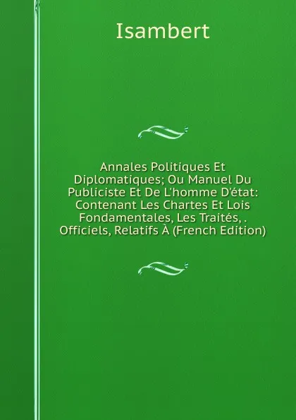 Обложка книги Annales Politiques Et Diplomatiques; Ou Manuel Du Publiciste Et De L.homme D.etat: Contenant Les Chartes Et Lois Fondamentales, Les Traites, . Officiels, Relatifs A (French Edition), Isambert