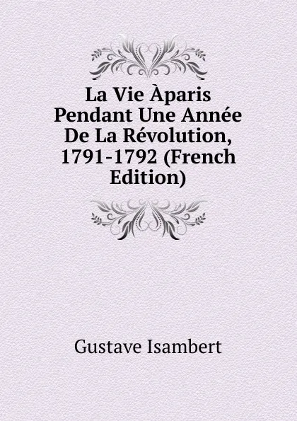 Обложка книги La Vie Aparis Pendant Une Annee De La Revolution, 1791-1792 (French Edition), Gustave Isambert