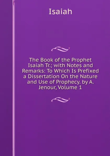 Обложка книги The Book of the Prophet Isaiah Tr.; with Notes and Remarks: To Which Is Prefixed a Dissertation On the Nature and Use of Prophecy. by A. Jenour, Volume 1, Isaiah