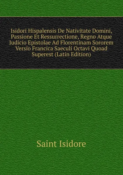 Обложка книги Isidori Hispalensis De Nativitate Domini, Passione Et Ressurrectione, Regno Atque Judicio Epistolae Ad Florentinam Sororem Versio Francica Saeculi Octavi Quoad Superest (Latin Edition), Saint Isidore