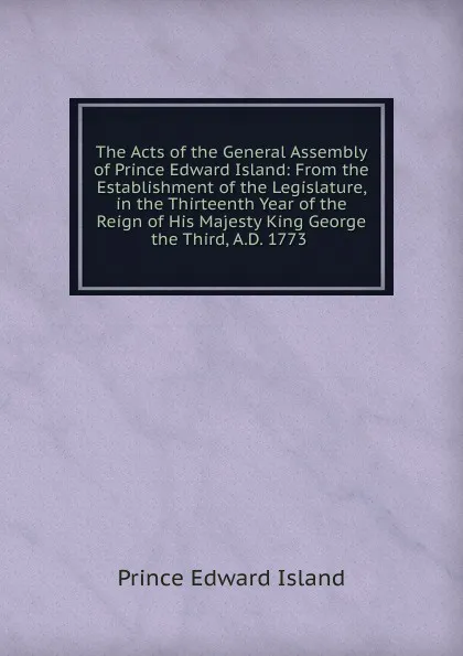 Обложка книги The Acts of the General Assembly of Prince Edward Island: From the Establishment of the Legislature, in the Thirteenth Year of the Reign of His Majesty King George the Third, A.D. 1773 ., Prince Edward Island