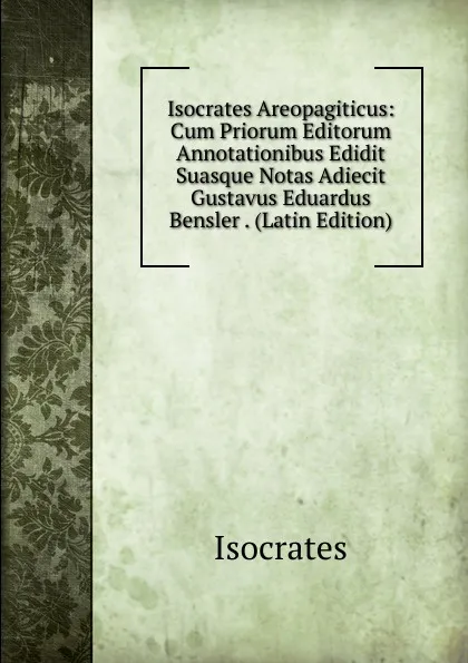 Обложка книги Isocrates Areopagiticus: Cum Priorum Editorum Annotationibus Edidit Suasque Notas Adiecit Gustavus Eduardus Bensler . (Latin Edition), Isocrates