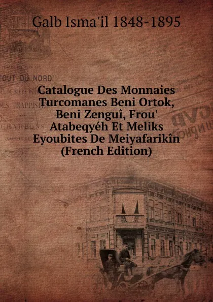 Обложка книги Catalogue Des Monnaies Turcomanes Beni Ortok, Beni Zengui, Frou. Atabeqyeh Et Meliks Eyoubites De Meiyafarikin (French Edition), Galb Isma'il 1848-1895